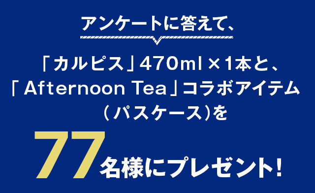 アンケートに答えて、「カルピス」470ml ×1本と、「Afternoon Tea」コラボアイテム(パスケース)を77名様にプレゼント!