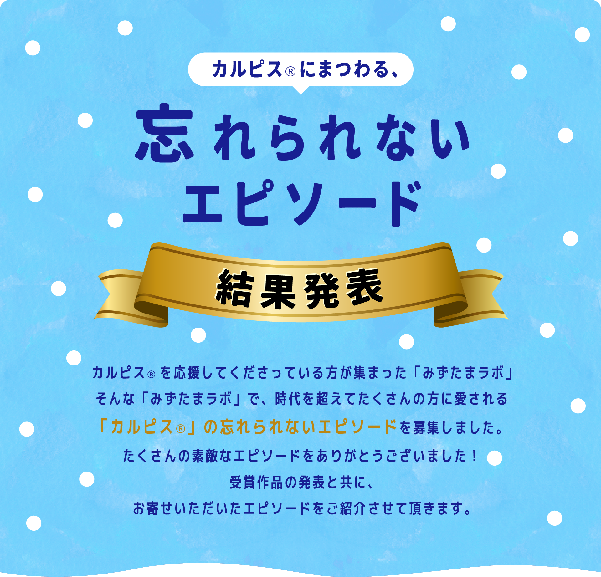 カルピスにまつわる、忘れられないエピソード 結果発表 カルピスを応援してくださっている方が集まった「みずたまラボ」 そんな「みずたまラボ」で、時代を越えてたくさんの方に愛される「カルピス」の忘れられないエピソードを募集しました。たくさんの素敵なエピソードをありがとうございました！受賞作品の発表と共に、お寄せいただいたエピソードをご紹介させて頂きます。